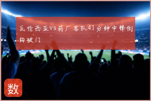 瓦伦西亚vs药厂客队41分钟中锋倒钩破门